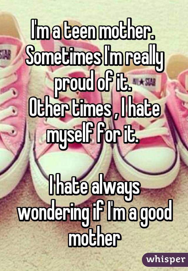I'm a teen mother. 
Sometimes I'm really proud of it. 
Other times , I hate myself for it. 

I hate always wondering if I'm a good mother