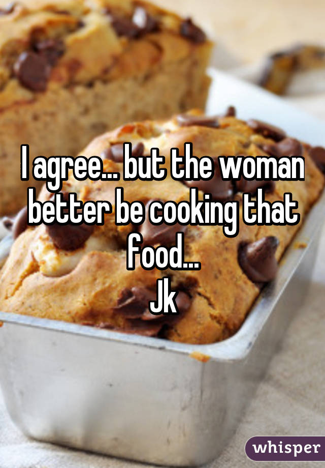 I agree... but the woman better be cooking that food...
Jk