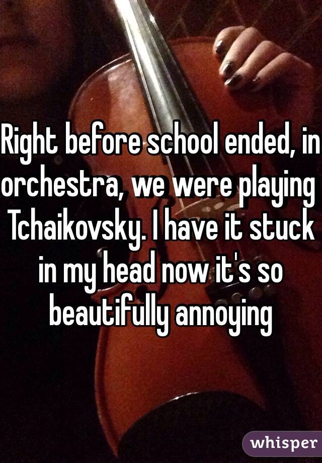 Right before school ended, in orchestra, we were playing Tchaikovsky. I have it stuck in my head now it's so beautifully annoying