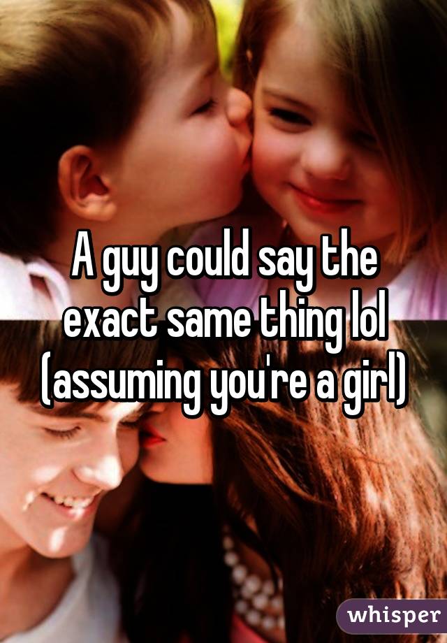 A guy could say the exact same thing lol (assuming you're a girl)