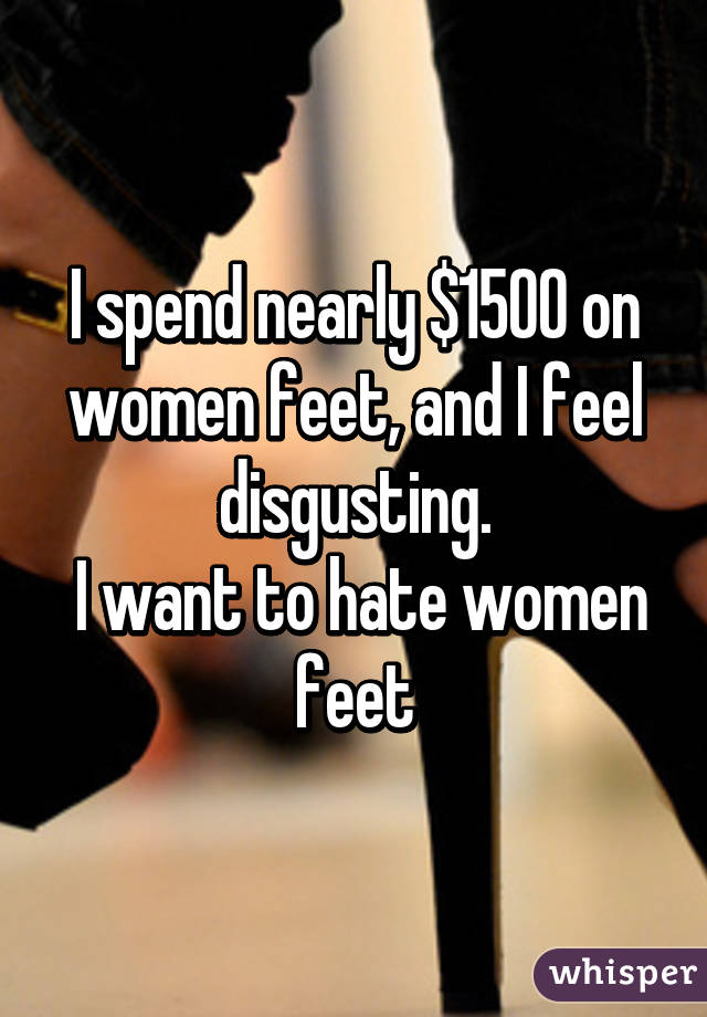 I spend nearly $1500 on women feet, and I feel disgusting.
 I want to hate women feet
