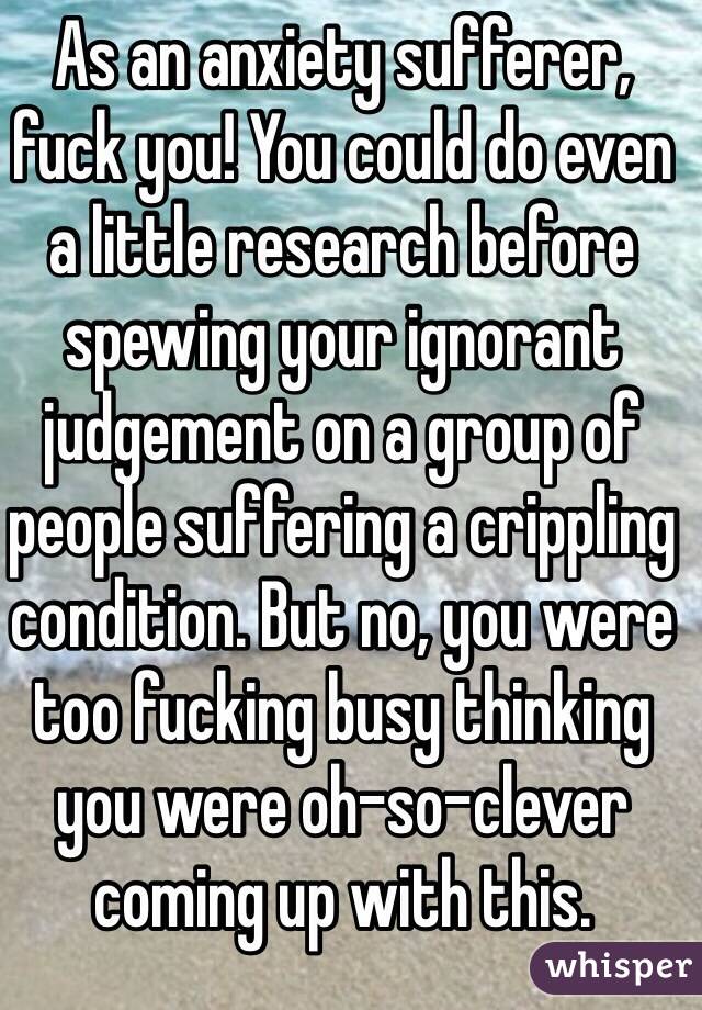 As an anxiety sufferer, fuck you! You could do even a little research before spewing your ignorant judgement on a group of people suffering a crippling condition. But no, you were too fucking busy thinking you were oh-so-clever coming up with this. 