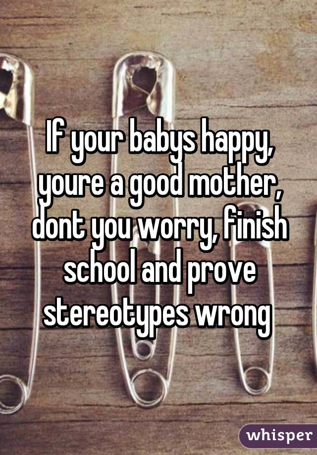 If your babys happy, youre a good mother, dont you worry, finish school and prove stereotypes wrong 