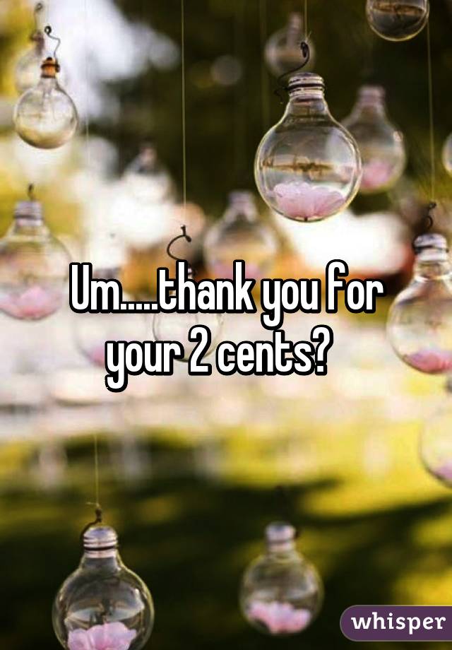 Um.....thank you for your 2 cents?  