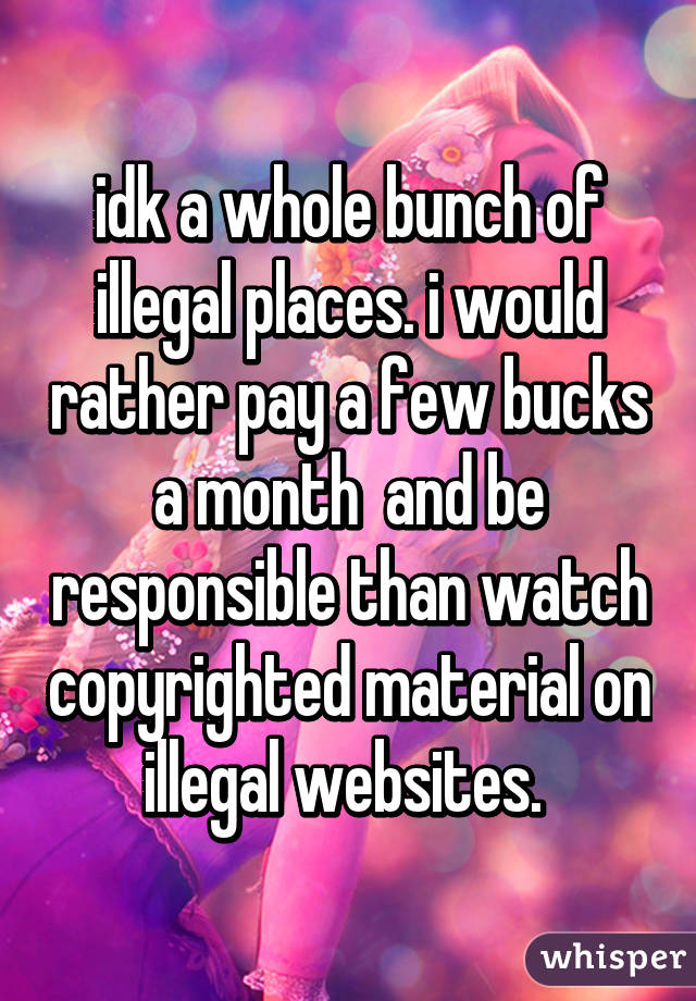 idk a whole bunch of illegal places. i would rather pay a few bucks a month  and be responsible than watch copyrighted material on illegal websites. 