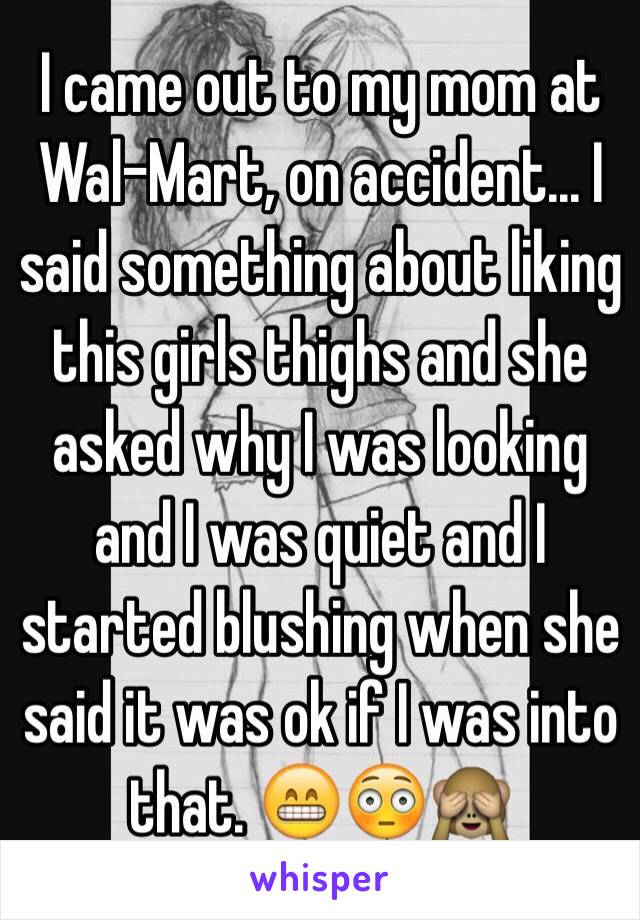I came out to my mom at Wal-Mart, on accident... I said something about liking this girls thighs and she asked why I was looking and I was quiet and I started blushing when she said it was ok if I was into that. 😁😳🙈