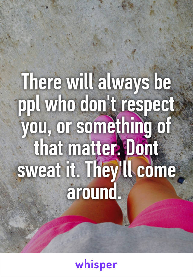 There will always be ppl who don't respect you, or something of that matter. Dont sweat it. They'll come around. 