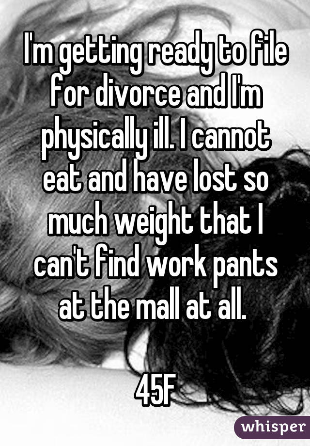 I'm getting ready to file for divorce and I'm physically ill. I cannot eat and have lost so much weight that I can't find work pants at the mall at all. 

45F