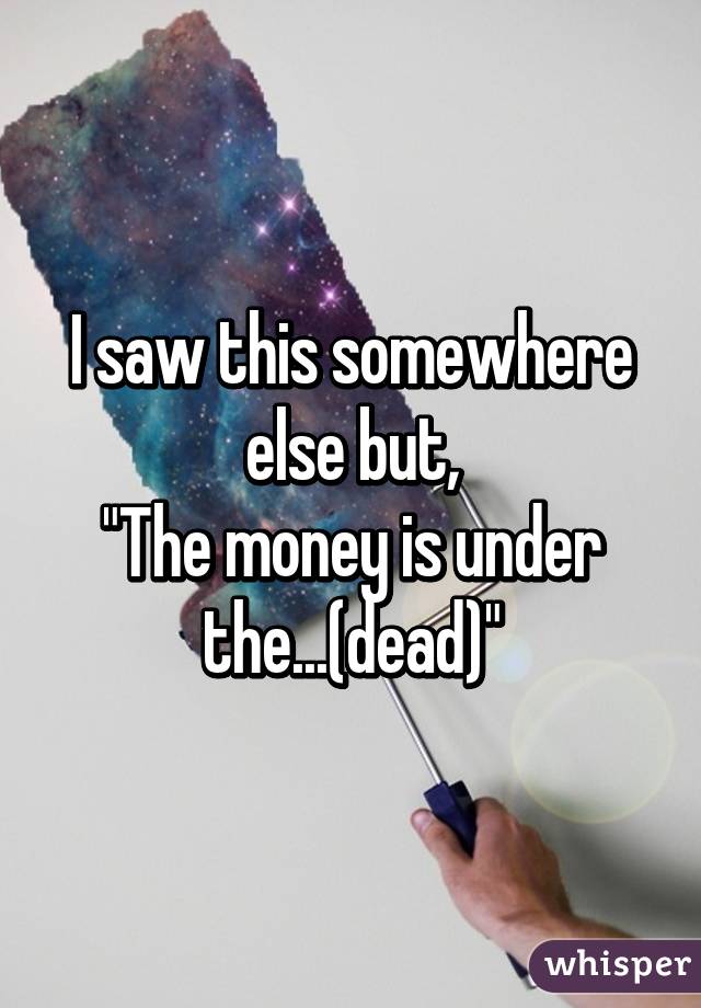 I saw this somewhere else but,
"The money is under the...(dead)"