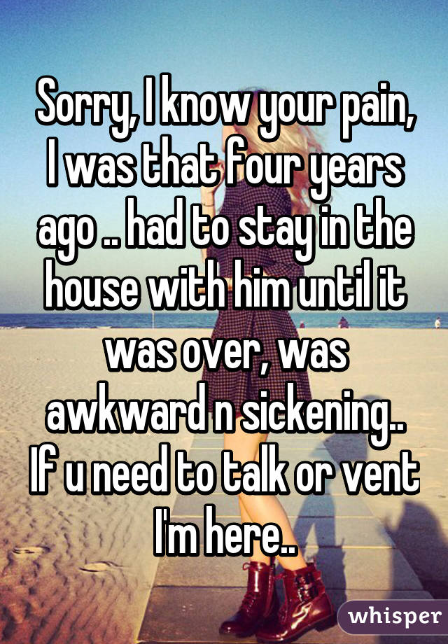 Sorry, I know your pain, I was that four years ago .. had to stay in the house with him until it was over, was awkward n sickening.. If u need to talk or vent I'm here..