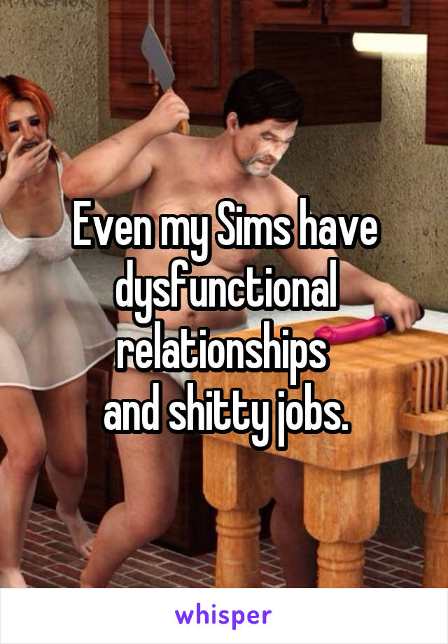 Even my Sims have dysfunctional relationships 
and shitty jobs.
