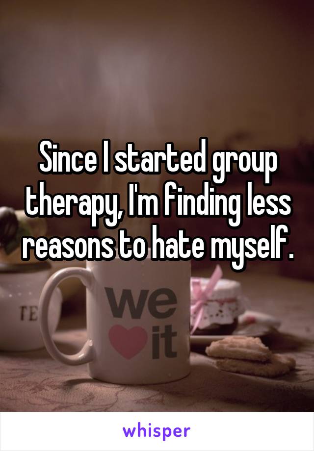 Since I started group therapy, I'm finding less reasons to hate myself. 