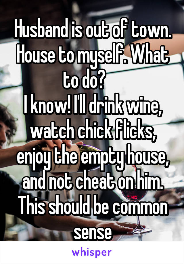 Husband is out of town. House to myself. What to do?     
I know! I'll drink wine, watch chick flicks, enjoy the empty house, and not cheat on him.
This should be common sense