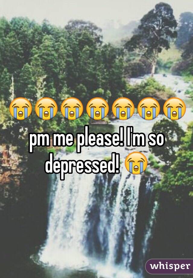 😭😭😭😭😭😭😭 pm me please! I'm so depressed! 😭