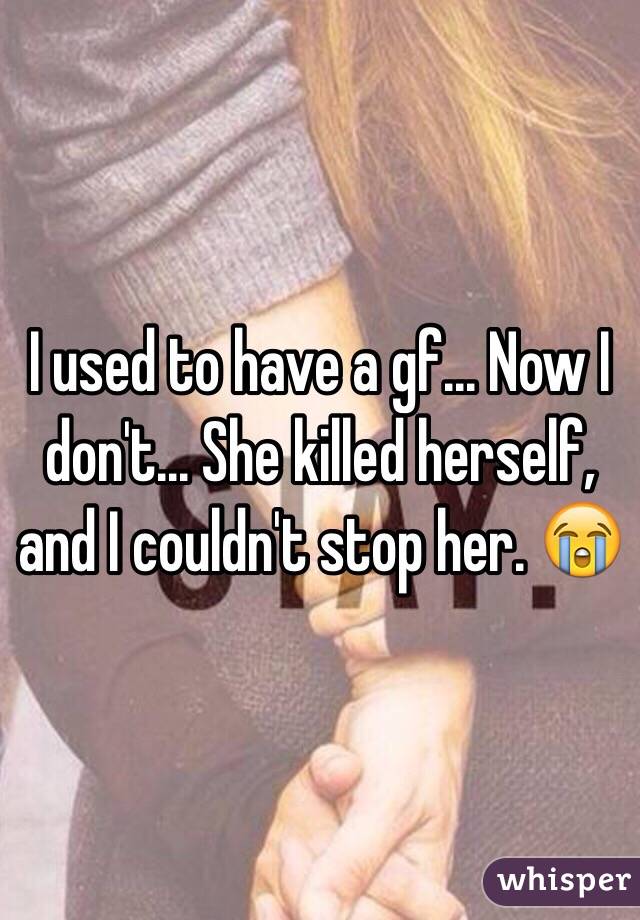 I used to have a gf... Now I don't... She killed herself, and I couldn't stop her. 😭