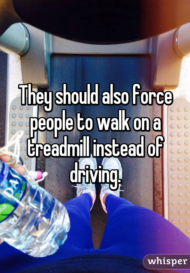 They should also force people to walk on a treadmill instead of driving.