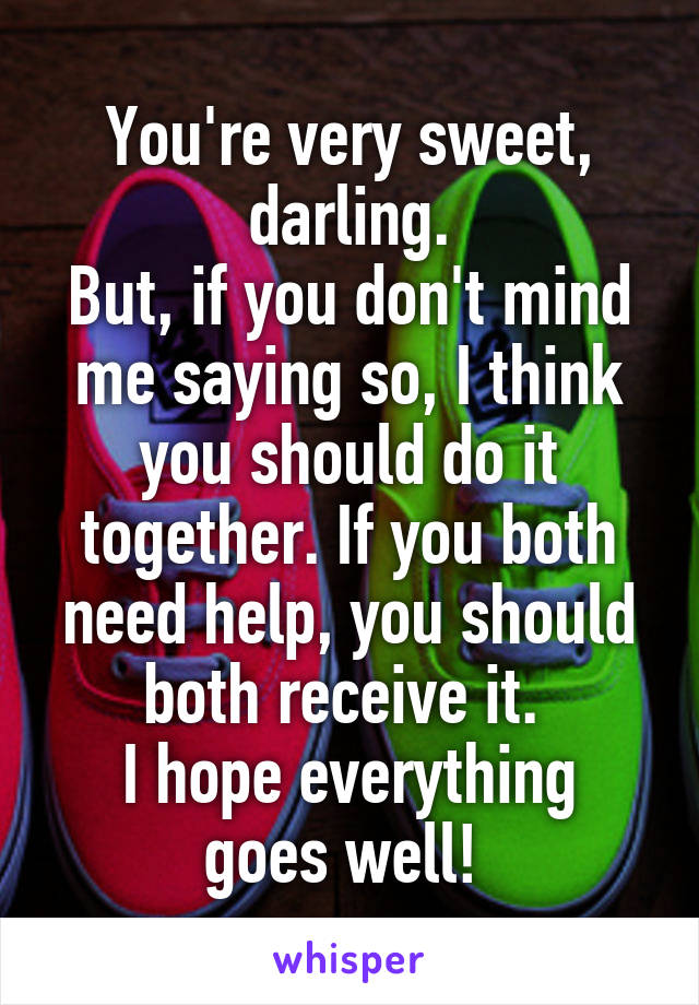 You're very sweet, darling.
But, if you don't mind me saying so, I think you should do it together. If you both need help, you should both receive it. 
I hope everything goes well! 
