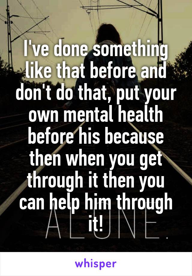 I've done something like that before and don't do that, put your own mental health before his because then when you get through it then you can help him through it!