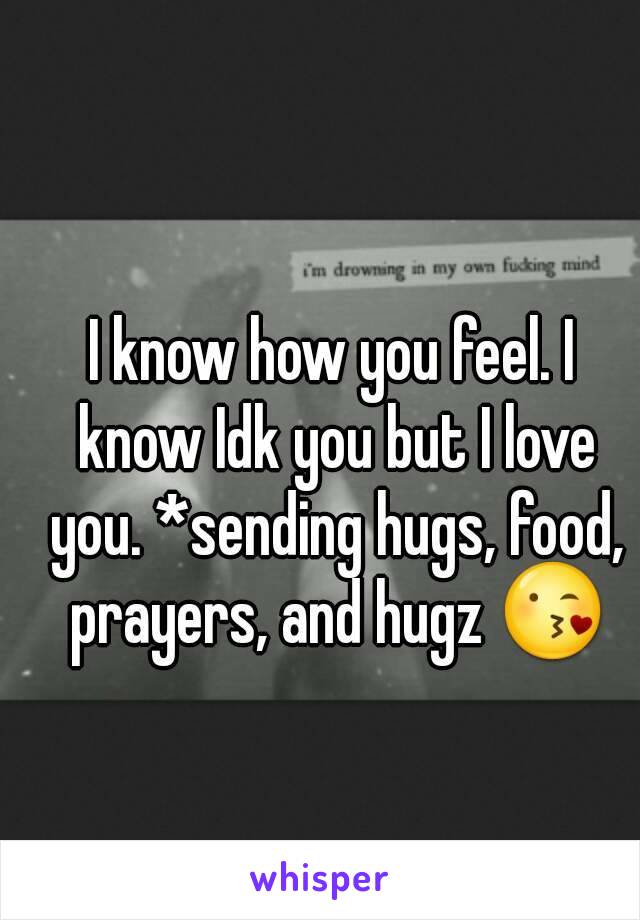 I know how you feel. I know Idk you but I love you. *sending hugs, food, prayers, and hugz 😘