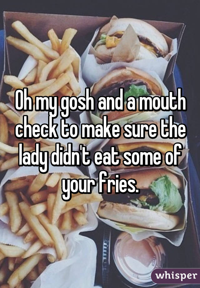 Oh my gosh and a mouth check to make sure the lady didn't eat some of your fries.