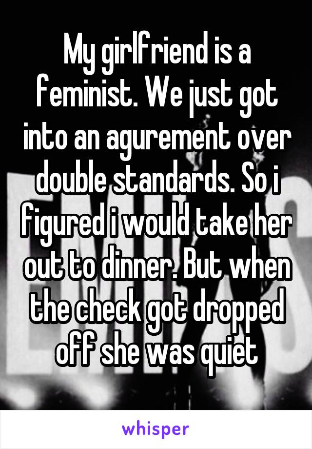My girlfriend is a feminist. We just got into an agurement over double standards. So i figured i would take her out to dinner. But when the check got dropped off she was quiet
 