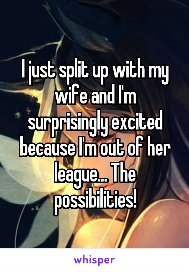 I just split up with my wife and I'm surprisingly excited because I'm out of her league... The possibilities!