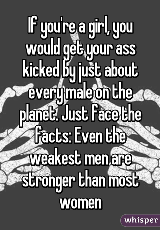 If you're a girl, you would get your ass kicked by just about every male on the planet. Just face the facts: Even the weakest men are stronger than most women