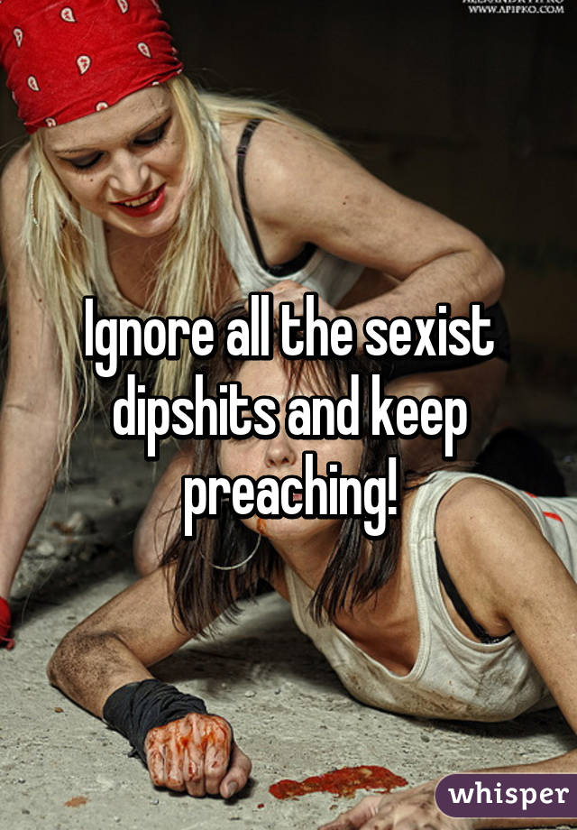 Ignore all the sexist dipshits and keep preaching!