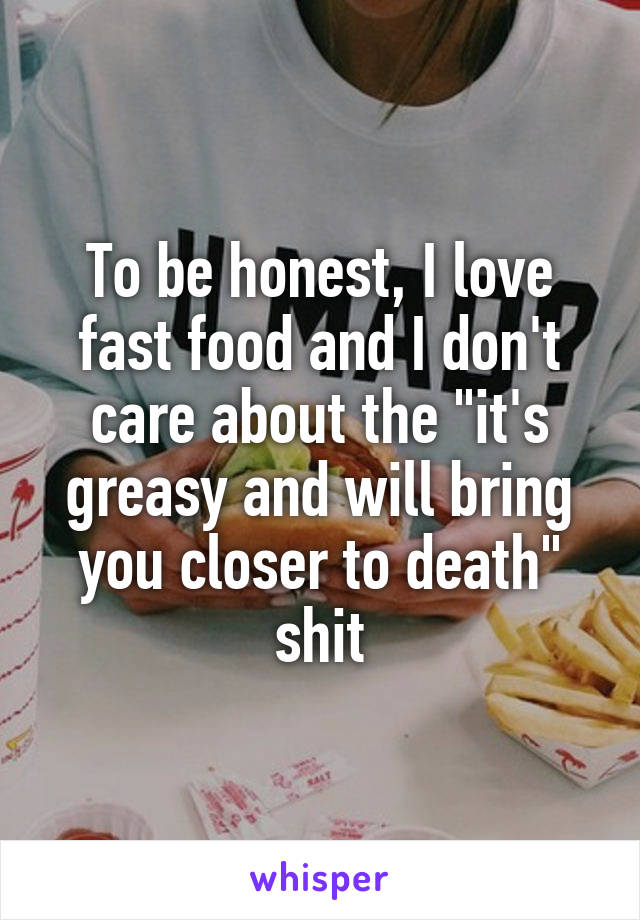 To be honest, I love fast food and I don't care about the "it's greasy and will bring you closer to death" shit