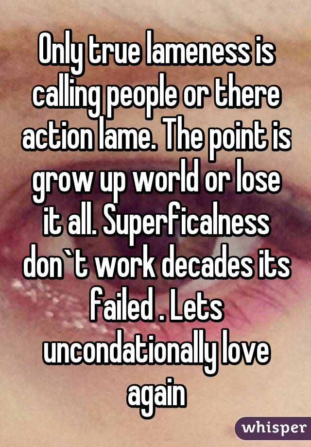 Only true lameness is calling people or there action lame. The point is grow up world or lose it all. Superficalness don`t work decades its failed . Lets uncondationally love again