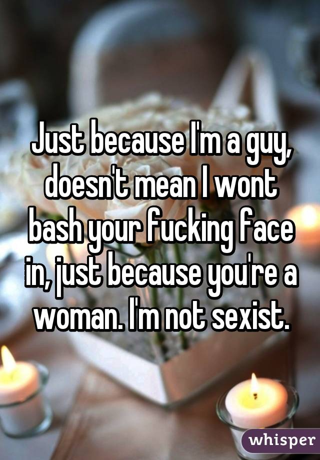 Just because I'm a guy, doesn't mean I wont bash your fucking face in, just because you're a woman. I'm not sexist.