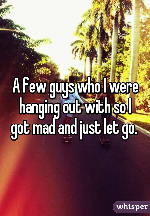 A few guys who I were hanging out with so I got mad and just let go. 