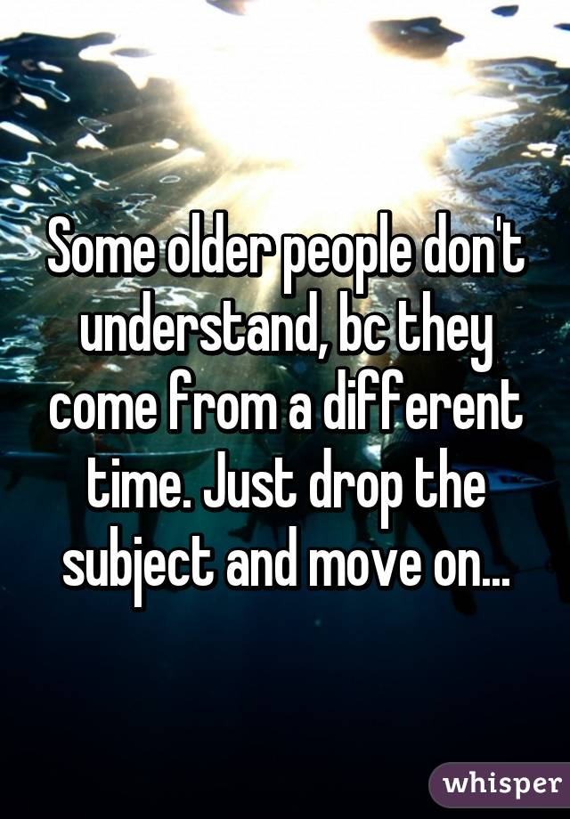 Some older people don't understand, bc they come from a different time. Just drop the subject and move on...