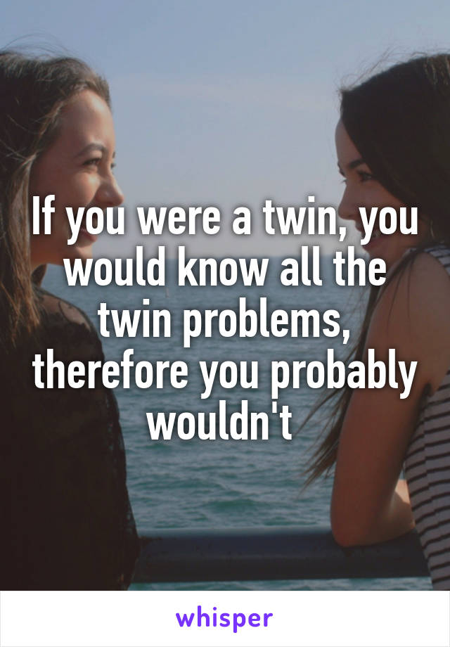 If you were a twin, you would know all the twin problems, therefore you probably wouldn't 