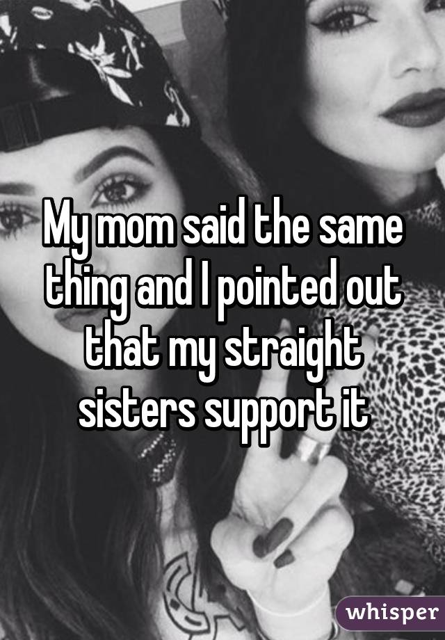 My mom said the same thing and I pointed out that my straight sisters support it