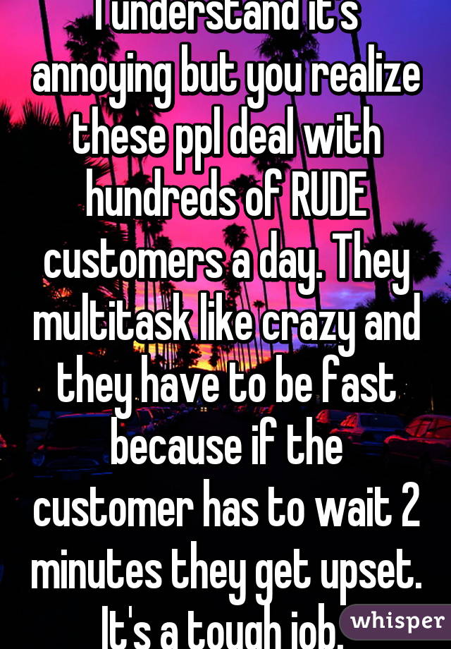 I understand it's annoying but you realize these ppl deal with hundreds of RUDE customers a day. They multitask like crazy and they have to be fast because if the customer has to wait 2 minutes they get upset. It's a tough job. 