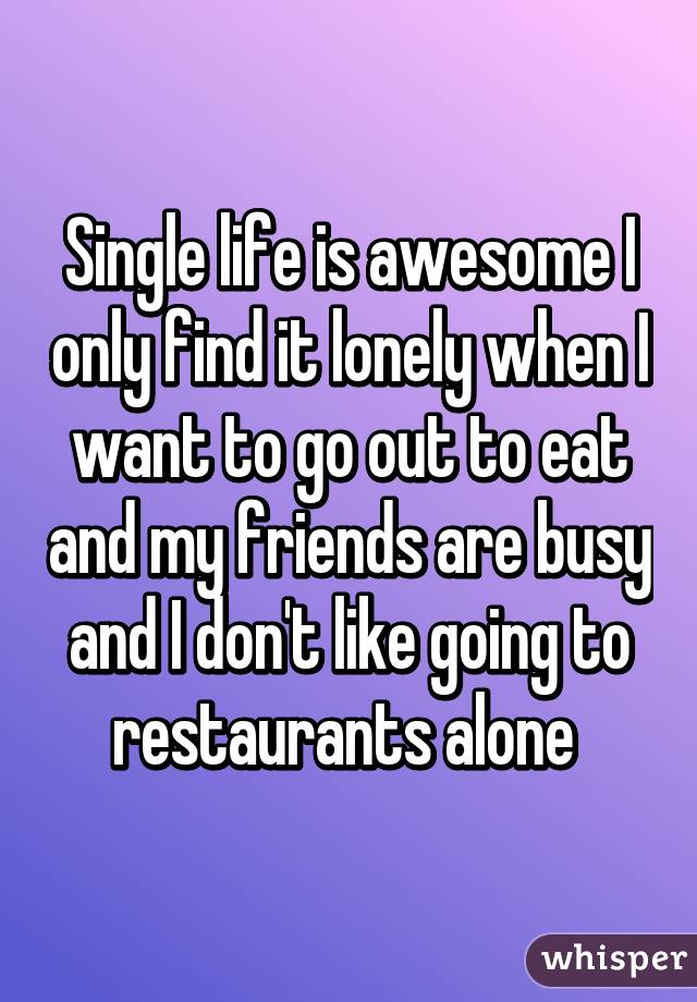 Single life is awesome I only find it lonely when I want to go out to eat and my friends are busy and I don't like going to restaurants alone 