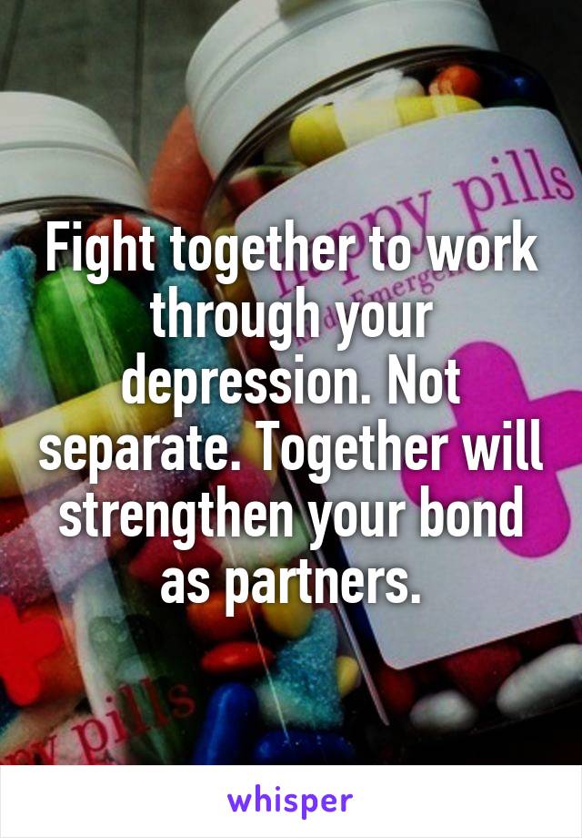 Fight together to work through your depression. Not separate. Together will strengthen your bond as partners.