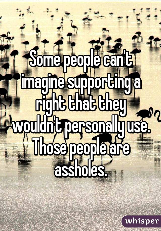 Some people can't imagine supporting a right that they wouldn't personally use. Those people are assholes.