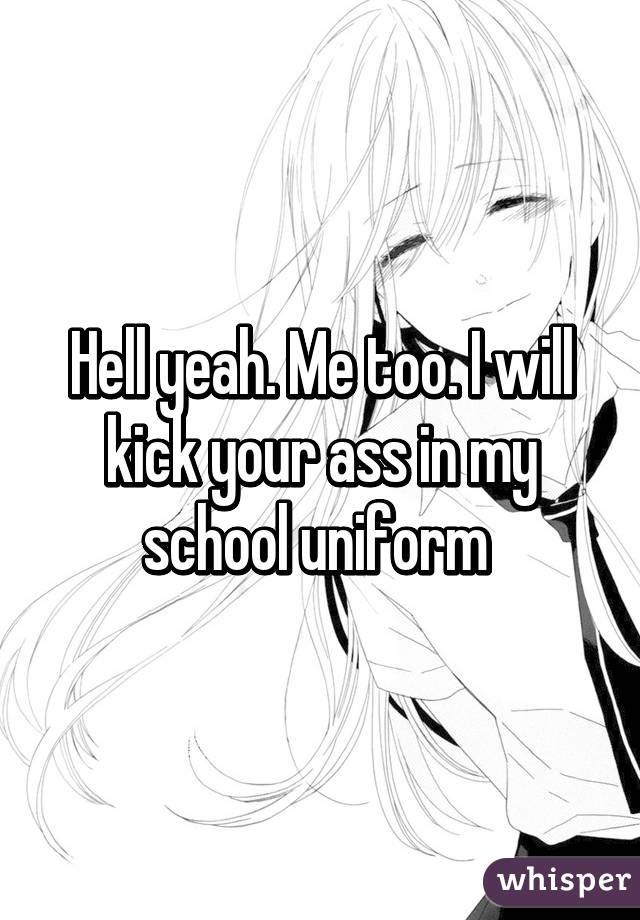 Hell yeah. Me too. I will kick your ass in my school uniform 