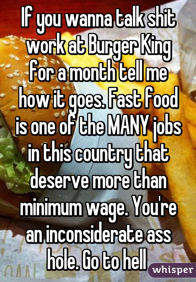 If you wanna talk shit work at Burger King for a month tell me how it goes. Fast food is one of the MANY jobs in this country that deserve more than minimum wage. You're an inconsiderate ass hole. Go to hell 