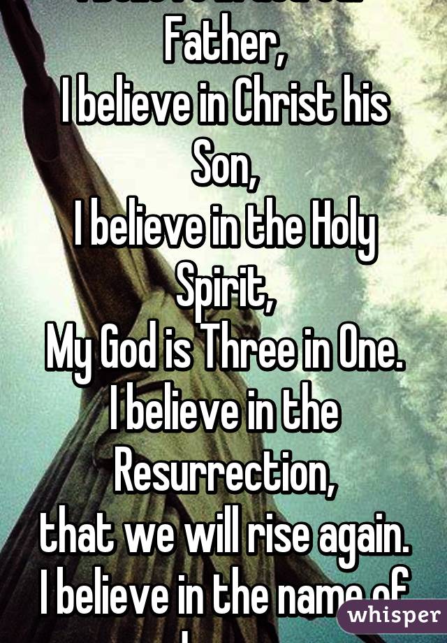 I believe in God our Father,
I believe in Christ his Son,
I believe in the Holy Spirit,
My God is Three in One.
I believe in the Resurrection,
that we will rise again.
I believe in the name of Jesus. 