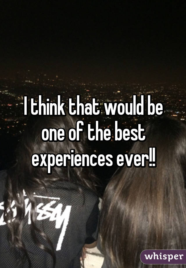 I think that would be one of the best experiences ever!!