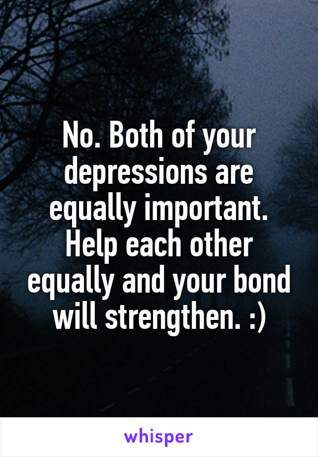 No. Both of your depressions are equally important. Help each other equally and your bond will strengthen. :)