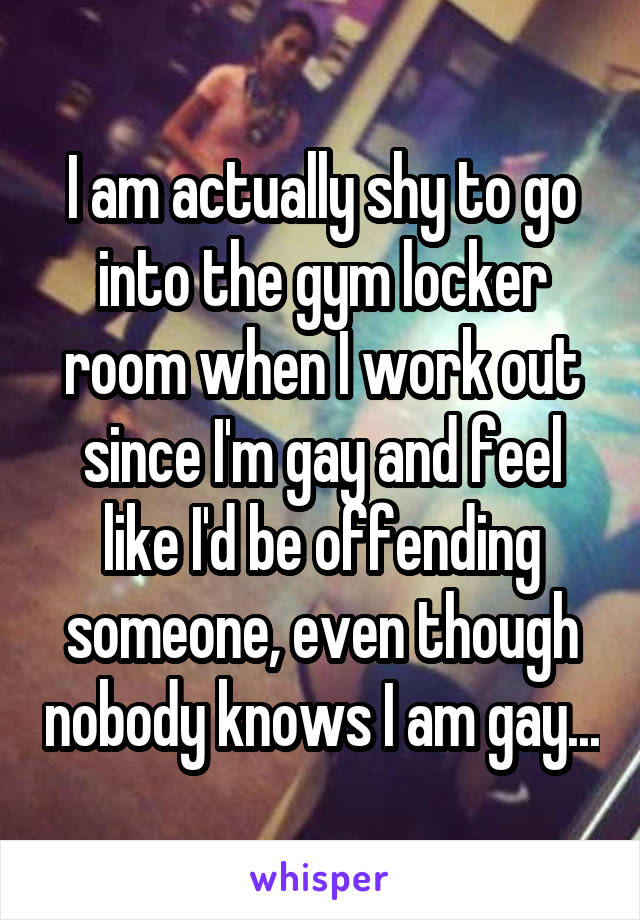 I am actually shy to go into the gym locker room when I work out since I'm gay and feel like I'd be offending someone, even though nobody knows I am gay...