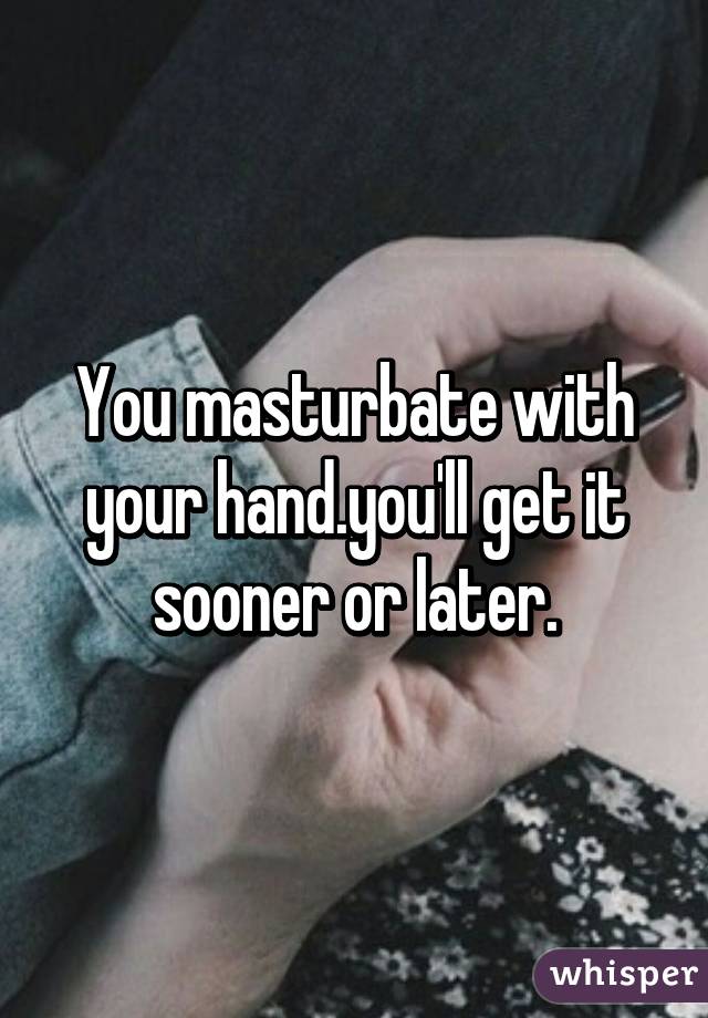 You masturbate with your hand.you'll get it sooner or later.