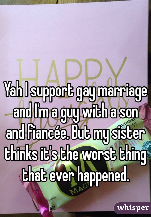 Yah I support gay marriage and I'm a guy with a son and fiancée. But my sister thinks it's the worst thing that ever happened.