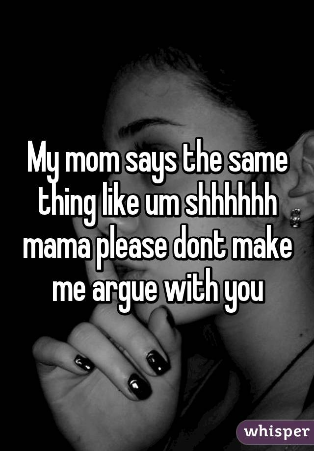 My mom says the same thing like um shhhhhh mama please dont make me argue with you