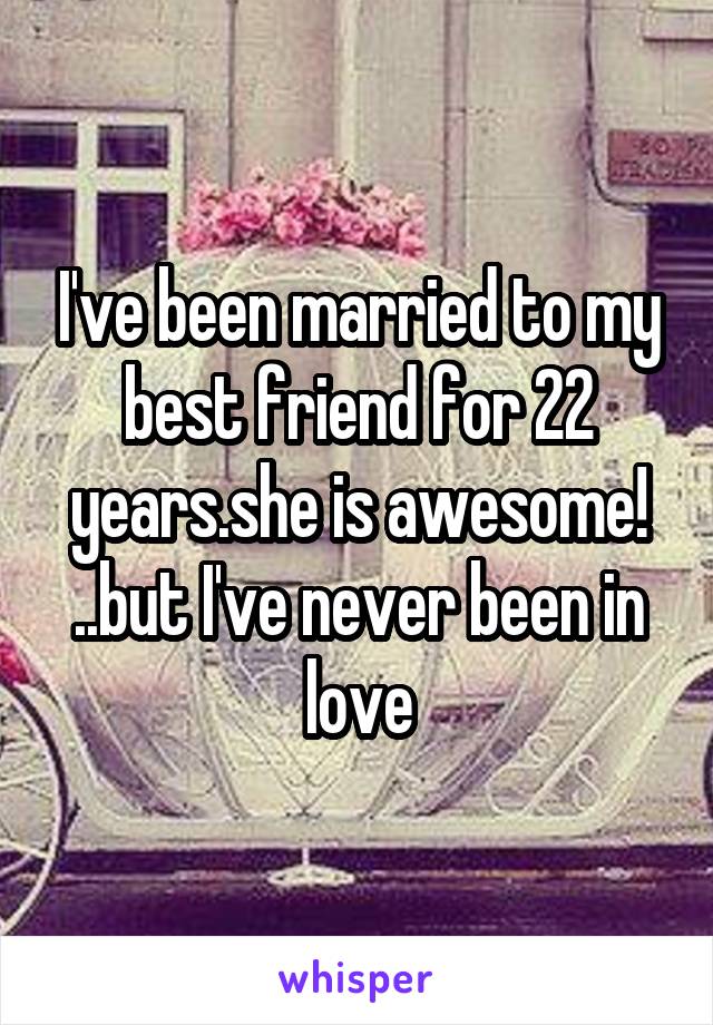 I've been married to my best friend for 22 years.she is awesome! ..but I've never been in love