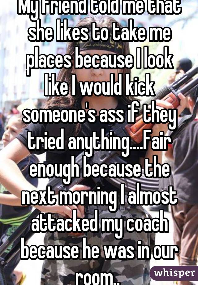 My friend told me that she likes to take me places because I look like I would kick someone's ass if they tried anything....Fair enough because the next morning I almost attacked my coach because he was in our room.. 